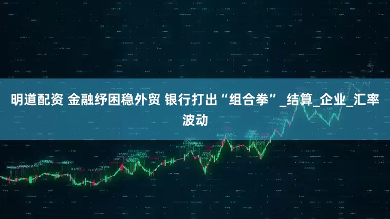明道配资 金融纾困稳外贸 银行打出“组合拳”_结算_企业_汇率波动
