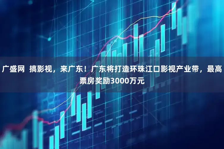 广盛网  搞影视，来广东！广东将打造环珠江口影视产业带，最高票房奖励3000万元