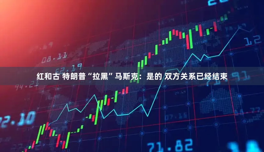 红和古 特朗普“拉黑”马斯克：是的 双方关系已经结束