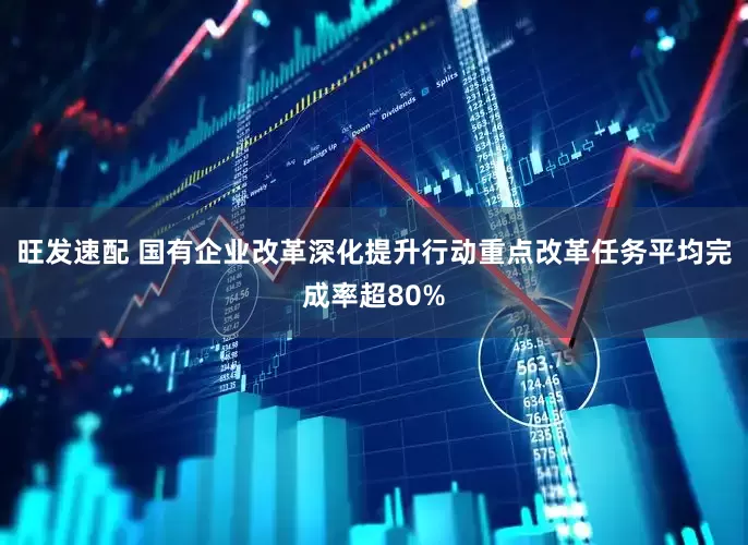 旺发速配 国有企业改革深化提升行动重点改革任务平均完成率超80%