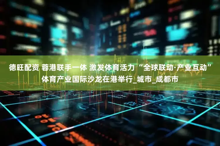 德旺配资 蓉港联手一体 激发体育活力 “全球联动·产业互动”体育产业国际沙龙在港举行_城市_成都市