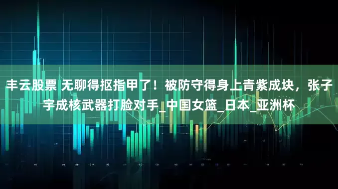 丰云股票 无聊得抠指甲了！被防守得身上青紫成块，张子宇成核武器打脸对手_中国女篮_日本_亚洲杯