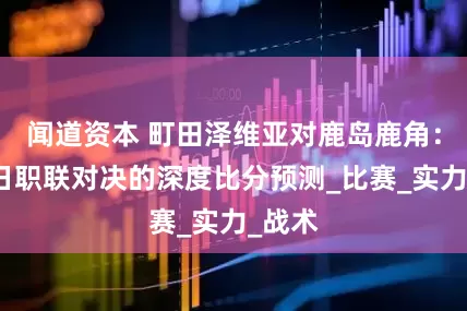 闻道资本 町田泽维亚对鹿岛鹿角：一场日职联对决的深度比分预测_比赛_实力_战术
