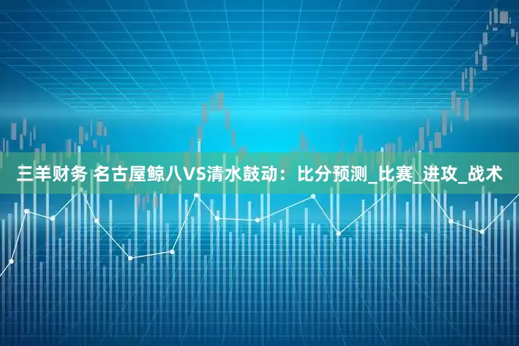 三羊财务 名古屋鲸八VS清水鼓动：比分预测_比赛_进攻_战术