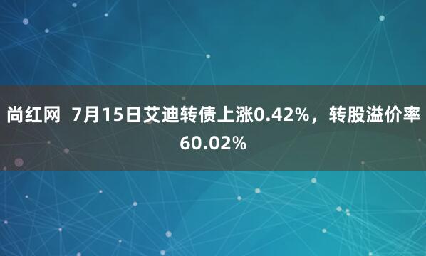 尚红网  7月15日艾迪转债上涨0.42%，转股溢价率60.02%