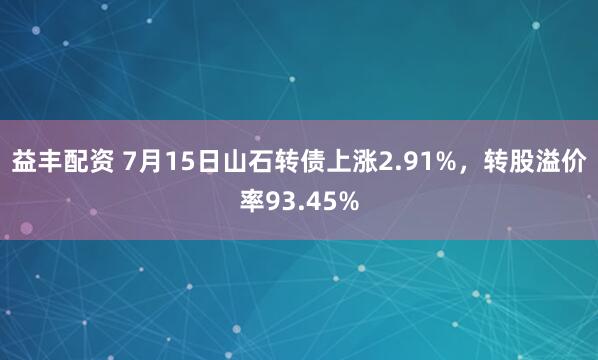 益丰配资 7月15日山石转债上涨2.91%，转股溢价率93.45%
