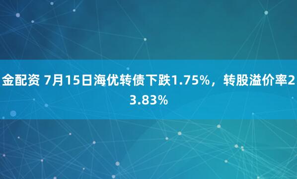 金配资 7月15日海优转债下跌1.75%，转股溢价率23.83%