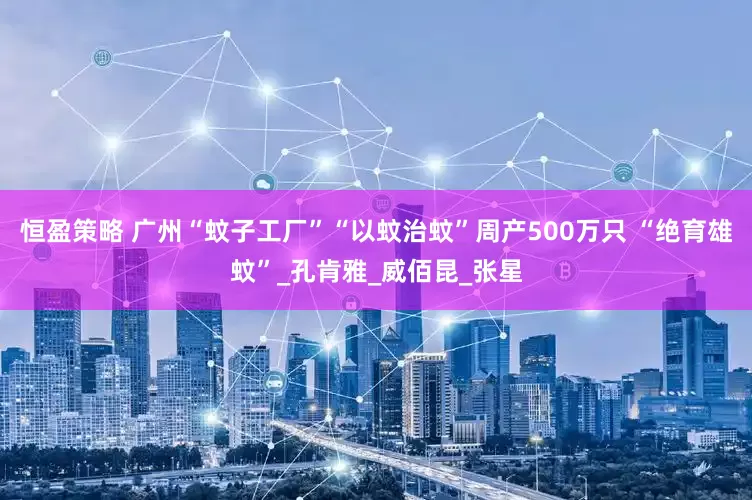 恒盈策略 广州“蚊子工厂”“以蚊治蚊”周产500万只 “绝育雄蚊”_孔肯雅_威佰昆_张星