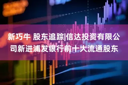 新巧牛 股东追踪|信达投资有限公司新进浦发银行前十大流通股东