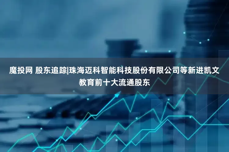 魔投网 股东追踪|珠海迈科智能科技股份有限公司等新进凯文教育前十大流通股东