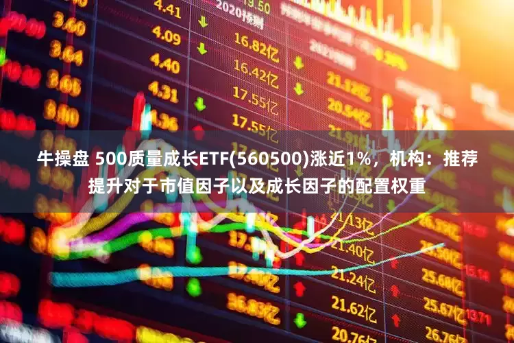 牛操盘 500质量成长ETF(560500)涨近1%，机构：推荐提升对于市值因子以及成长因子的配置权重