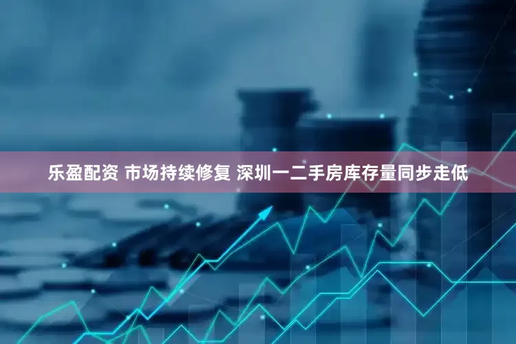 乐盈配资 市场持续修复 深圳一二手房库存量同步走低
